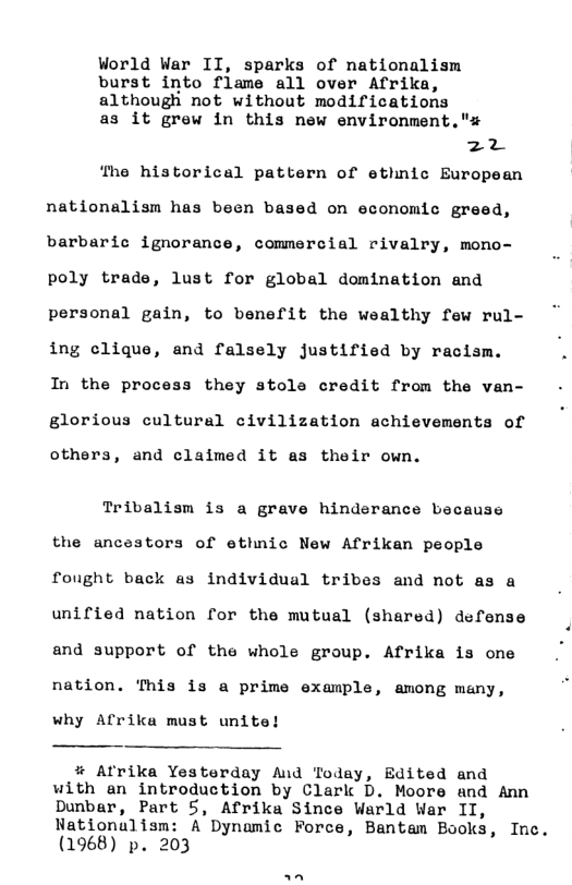 Vorld War II, sparks of nationalism burst into flame all over Afrika, although not without modifications  as it grew in this new environment."s  EX3 ‘The historical pattern of ethnic European  nationalism has been based on economic greed, barbaric ignorance, commercial rivalry, mono- poly trade, lust for global domination and personal gain, to benefit the wealthy few rul- ing clique, and falsely justified by racism. In the process they stole credit from the van- glorious cultural civilization achievements of  others, and claimed it as their own.  Tribalism is a grave hinderance because the ancestors of ethnic New Afrikan people fought back as individual tribes and not as a unified nation for the mutual (shared) defense and support of the whole group. Afrika is one  nation. This is a prime example, among meny,  why Afrika must unite!  % Afrika Yesterday And Today, Edited and with an introduction by Clark D. Moore and Ann Dunbar, Part 5, Afrika Since Warld War II,  Nationulism: A Dynamic Force, Bantam Books, Inc. (1968) p. 203 